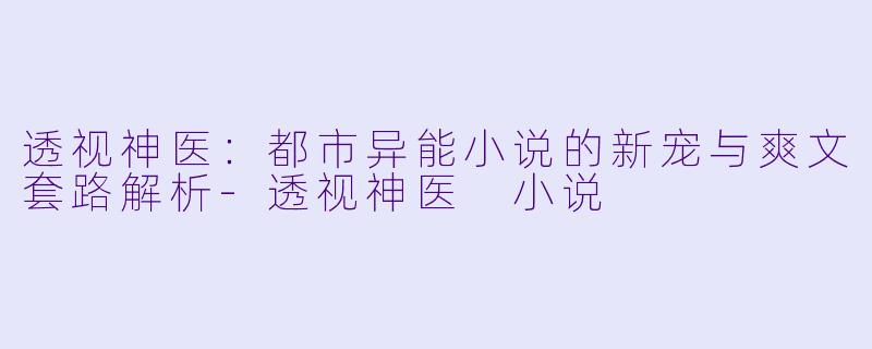 透视神医：都市异能小说的新宠与爽文套路解析-透视神医 小说