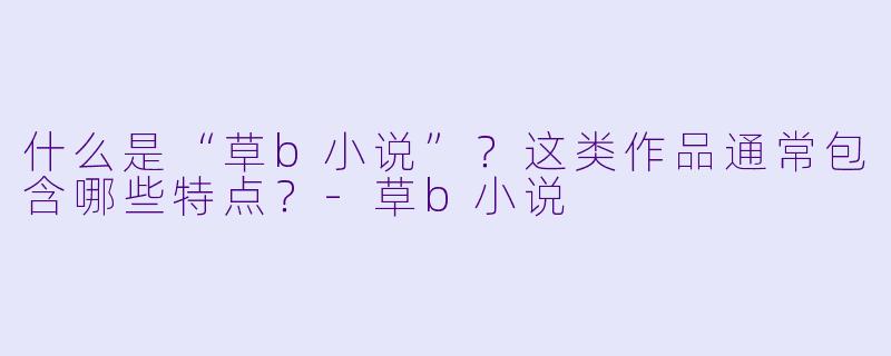 什么是“草b小说”？这类作品通常包含哪些特点？-草b小说