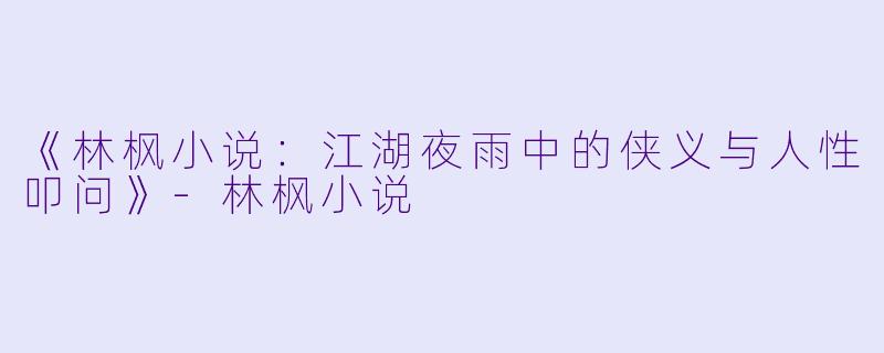 《林枫小说：江湖夜雨中的侠义与人性叩问》-林枫小说