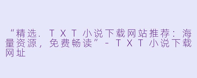 “精选.TXT小说下载网站推荐：海量资源，免费畅读”-TXT小说下载网址