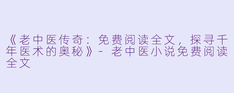《老中医传奇:免费阅读全文,探寻千年医术的奥秘》