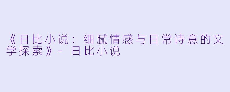 《日比小说：细腻情感与日常诗意的文学探索》-日比小说