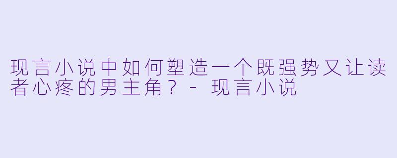 现言小说中如何塑造一个既强势又让读者心疼的男主角?