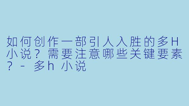如何创作一部引人入胜的多H小说？需要注意哪些关键要素？-多h小说