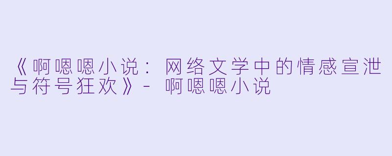 《啊嗯嗯小说：网络文学中的情感宣泄与符号狂欢》-啊嗯嗯小说