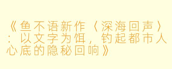 《鱼不语新作〈深海回声〉：以文字为饵，钓起都市人心底的隐秘回响》