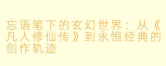 忘语笔下的玄幻世界：从《凡人修仙传》到永恒经典的创作轨迹