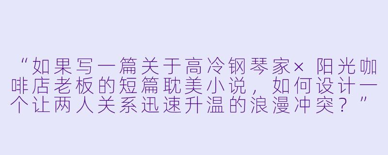 “如果写一篇关于高冷钢琴家×阳光咖啡店老板的短篇耽美小说,如何设计一个让两人关系迅速升温的浪漫冲突?”