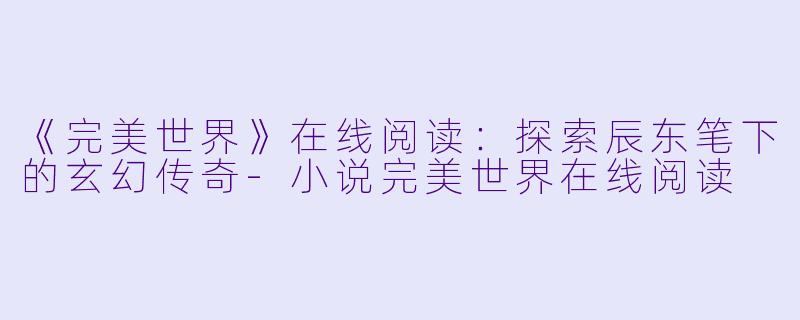《完美世界》在线阅读：探索辰东笔下的玄幻传奇-小说完美世界在线阅读
