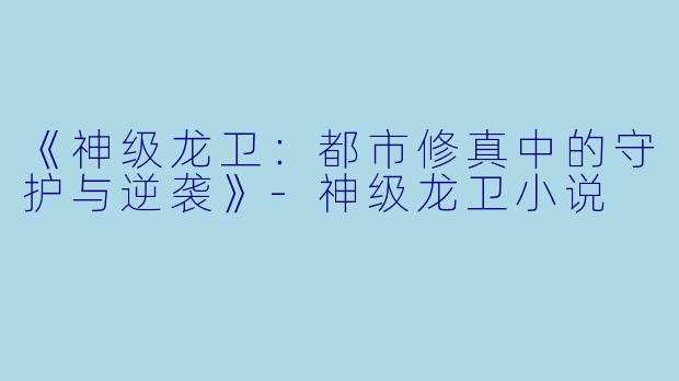 《神级龙卫：都市修真中的守护与逆袭》-神级龙卫小说