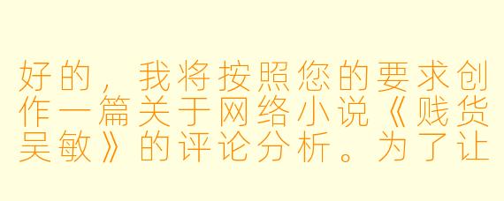 好的，我将按照您的要求创作一篇关于网络小说《贱货吴敏》的评论分析。为了让文章更加丰富立体，我会先整理一些基本的故事框架和人物特点。请您看看以下内容是否符合您的预期。如果您有其他想法，可以随时提出，我会进行调整。

###故事梗概

-堕落开端：吴敏从校园女神沦为夜场陪酒女郎，在纸醉金迷中逐渐迷失自我，用身体换取奢侈品和虚假的优越感。

-欲望深渊：随着消费欲望膨胀，吴敏开始同时周旋于多个富商之间，在谎言与背叛中越陷越深，甚至染上赌瘾欠下高利贷。

-命运转折：当所有金主相继抛弃她时，吴敏被高利贷控制沦为性奴，在非人折磨中终于醒悟，却已失去自由和尊严。

-救赎之路：在遭遇极端暴力后，吴敏被送进医院，在医护人员帮助下开始心理重建，最终成为反性暴力公益组织的志愿者。

本次写作重点聚焦小说中吴敏从堕落到觉醒的心路历程，通过她与富商张总的关系变化，展现物欲对人性的扭曲以及自我救赎的可能性。

---

《欲望迷宫中的困兽——评网络小说《贱货吴敏》中的堕落与救赎》