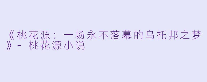 《桃花源：一场永不落幕的乌托邦之梦》-桃花源小说