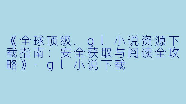 《全球顶级.gl小说资源下载指南：安全获取与阅读全攻略》-gl小说下载