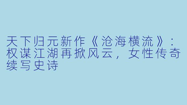 天下归元新作《沧海横流》：权谋江湖再掀风云，女性传奇续写史诗