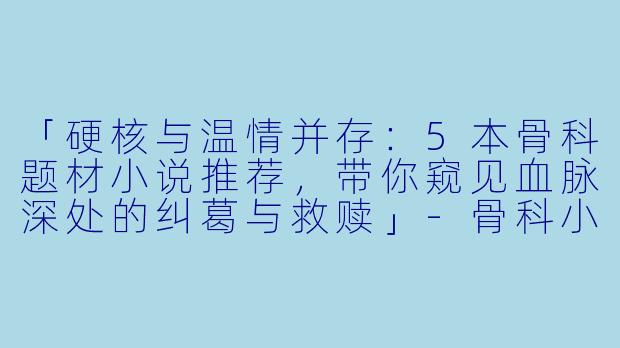 「硬核与温情并存：5本骨科题材小说推荐，带你窥见血脉深处的纠葛与救赎」-骨科小说推荐