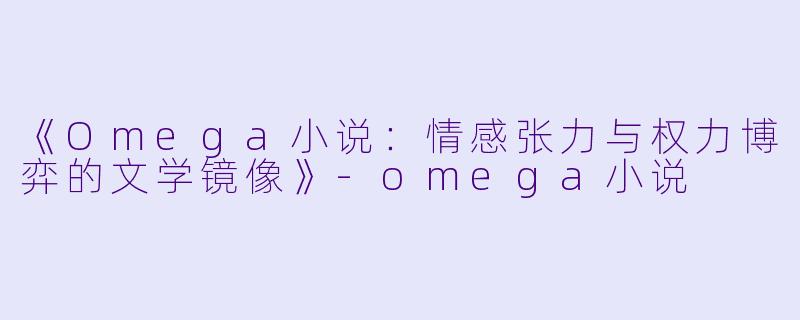 《Omega小说：情感张力与权力博弈的文学镜像》-omega小说