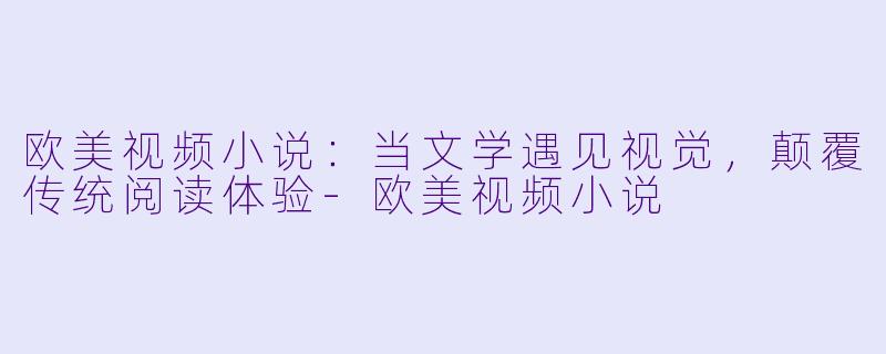 欧美视频小说：当文学遇见视觉，颠覆传统阅读体验-欧美视频小说