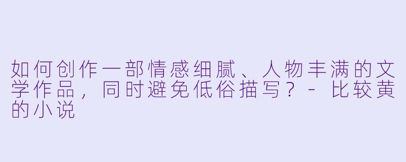 如何创作一部情感细腻、人物丰满的文学作品,同时避免低俗描写?