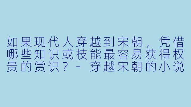 如果现代人穿越到宋朝，凭借哪些知识或技能最容易获得权贵的赏识？-穿越宋朝的小说