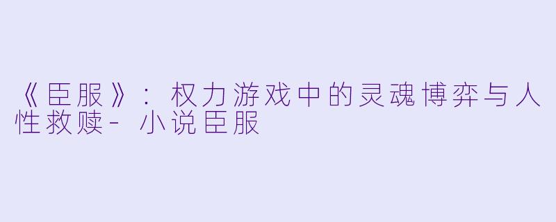《臣服》：权力游戏中的灵魂博弈与人性救赎-小说臣服
