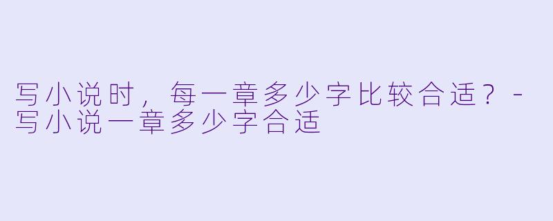 写小说时，每一章多少字比较合适？-写小说一章多少字合适