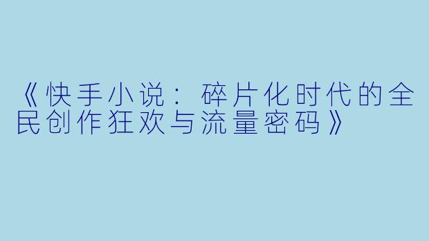 《快手小说：碎片化时代的全民创作狂欢与流量密码》