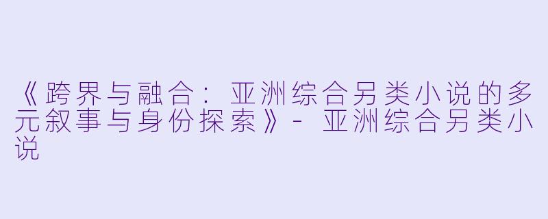 《跨界与融合：亚洲综合另类小说的多元叙事与身份探索》-亚洲综合另类小说