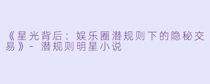 《星光背后：娱乐圈潜规则下的隐秘交易》-潜规则明星小说