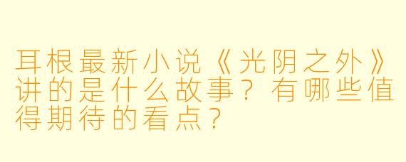 耳根最新小说《光阴之外》讲的是什么故事?有哪些值得期待的看点?
