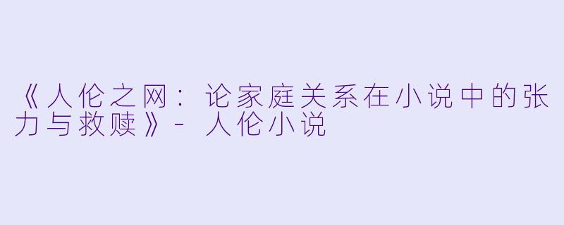 《人伦之网：论家庭关系在小说中的张力与救赎》-人伦小说