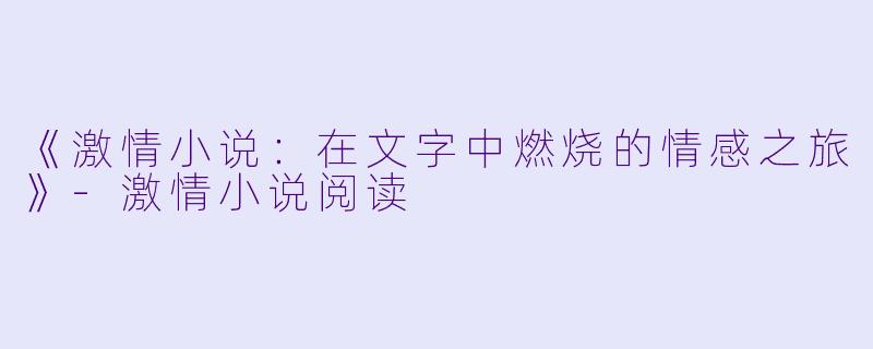 《激情小说：在文字中燃烧的情感之旅》-激情小说阅读