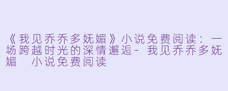 《我见乔乔多妩媚》小说免费阅读：一场跨越时光的深情邂逅-我见乔乔多妩媚 小说免费阅读