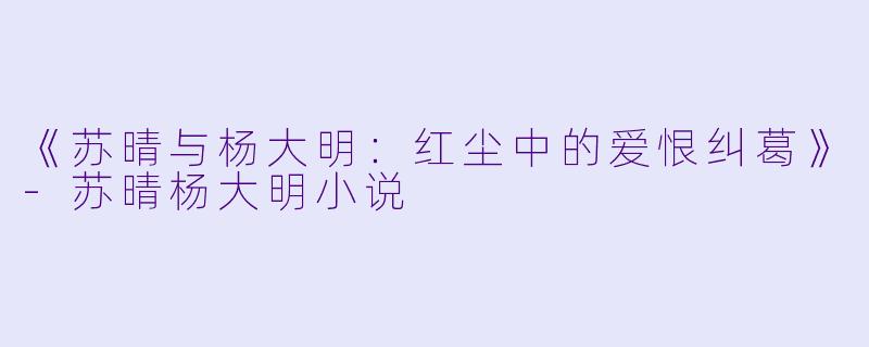《苏晴与杨大明：红尘中的爱恨纠葛》-苏晴杨大明小说