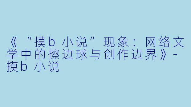 《“摸b小说”现象:网络文学中的擦边球与创作边界》