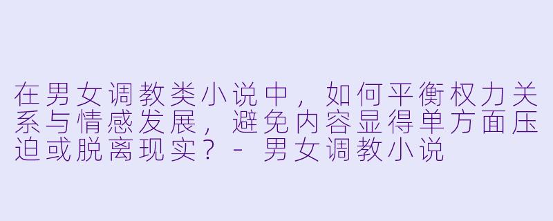 在男女调教类小说中，如何平衡权力关系与情感发展，避免内容显得单方面压迫或脱离现实？-男女调教小说