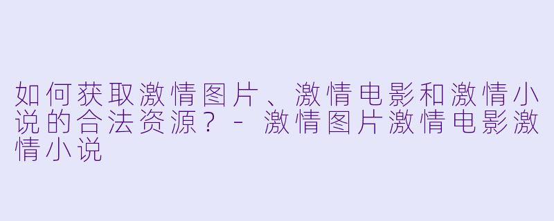 如何获取激情图片、激情电影和激情小说的合法资源？-激情图片激情电影激情小说