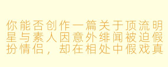 你能否创作一篇关于顶流明星与素人因意外绯闻被迫假扮情侣,却在相处中假戏真做的甜宠文?