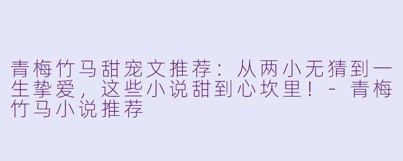 青梅竹马甜宠文推荐：从两小无猜到一生挚爱，这些小说甜到心坎里！-青梅竹马小说推荐