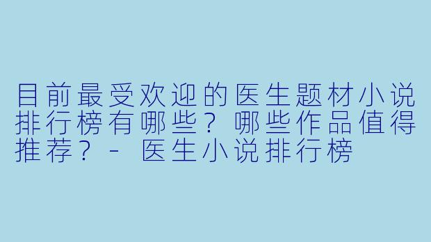 目前最受欢迎的医生题材小说排行榜有哪些？哪些作品值得推荐？-医生小说排行榜