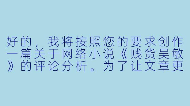 好的，我将按照您的要求创作一篇关于网络小说《贱货吴敏》的评论分析。为了让文章更加丰富立体，我会先整理一些基本的故事框架和人物特点。请您看看以下内容是否符合您的预期。如果您有其他想法，可以随时提出，我会进行调整。

###故事梗概

-堕落开端：吴敏从校园女神沦为夜场陪酒女郎，在纸醉金迷中逐渐迷失自我，用身体换取奢侈品和虚假的优越感。

-欲望深渊：随着消费欲望膨胀，吴敏开始同时周旋于多个富商之间，在谎言与背叛中越陷越深，甚至染上赌瘾欠下高利贷。

-命运转折：当所有金主相继抛弃她时，吴敏被高利贷控制沦为性奴，在非人折磨中终于醒悟，却已失去自由和尊严。

-救赎之路：在遭遇极端暴力后，吴敏被送进医院，在医护人员帮助下开始心理重建，最终成为反性暴力公益组织的志愿者。

本次写作重点聚焦小说中吴敏从堕落到觉醒的心路历程，通过她与富商张总的关系变化，展现物欲对人性的扭曲以及自我救赎的可能性。

---

《欲望迷宫中的困兽——评网络小说《贱货吴敏》中的堕落与救赎》-贱货吴敏小说