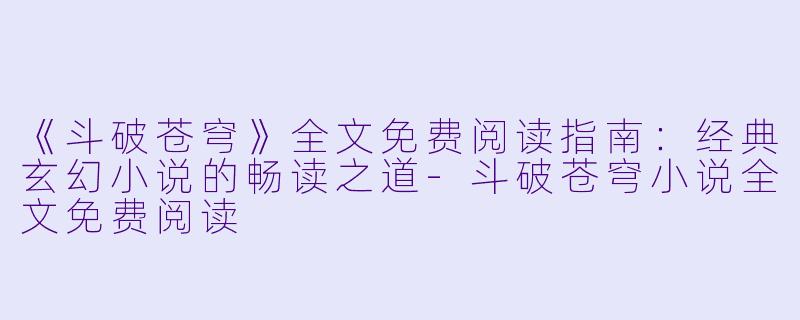 《斗破苍穹》全文免费阅读指南：经典玄幻小说的畅读之道-斗破苍穹小说全文免费阅读