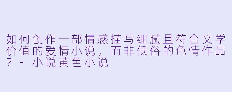 如何创作一部情感描写细腻且符合文学价值的爱情小说,而非低俗的色情作品?