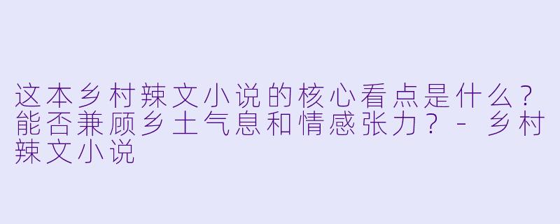 这本乡村辣文小说的核心看点是什么？能否兼顾乡土气息和情感张力？-乡村辣文小说