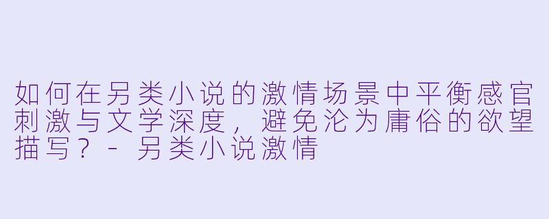 如何在另类小说的激情场景中平衡感官刺激与文学深度,避免沦为庸俗的欲望描写?