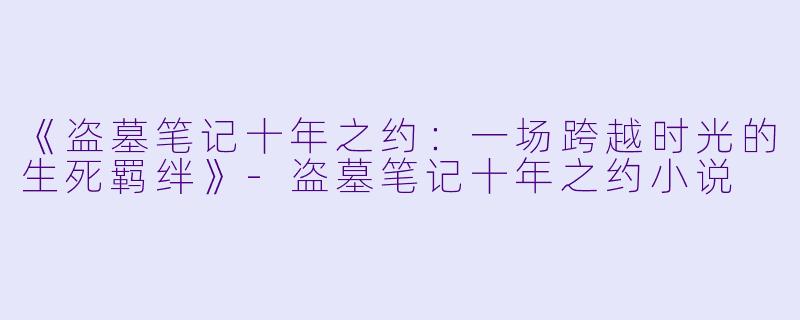 《盗墓笔记十年之约：一场跨越时光的生死羁绊》-盗墓笔记十年之约小说