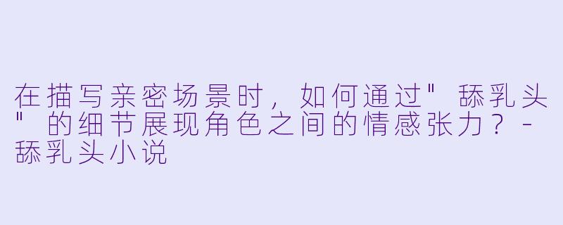 在描写亲密场景时,如何通过"舔乳头"的细节展现角色之间的情感张力?