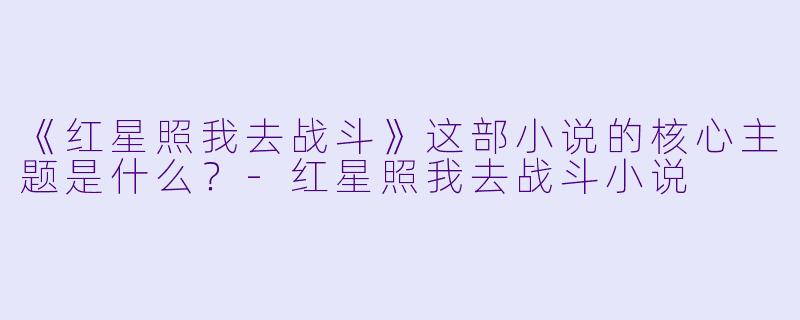 《红星照我去战斗》这部小说的核心主题是什么?