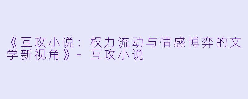 《互攻小说：权力流动与情感博弈的文学新视角》-互攻小说