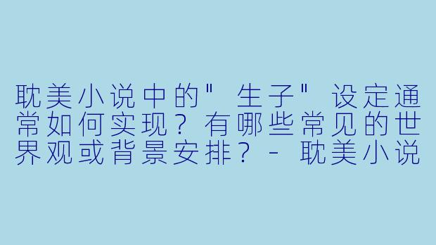 耽美小说中的"生子"设定通常如何实现?有哪些常见的世界观或背景安排?