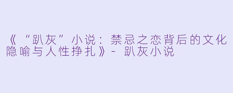 《“趴灰”小说：禁忌之恋背后的文化隐喻与人性挣扎》-趴灰小说